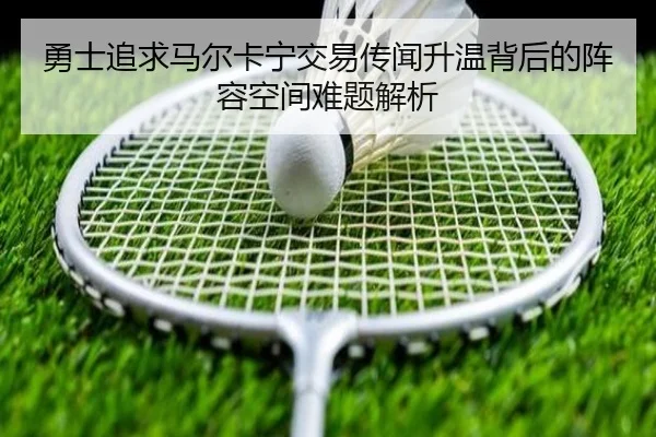 勇士追求马尔卡宁交易传闻升温背后的阵容空间难题解析