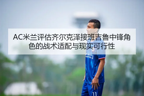 AC米兰评估齐尔克泽接班吉鲁中锋角色的战术适配与现实可行性