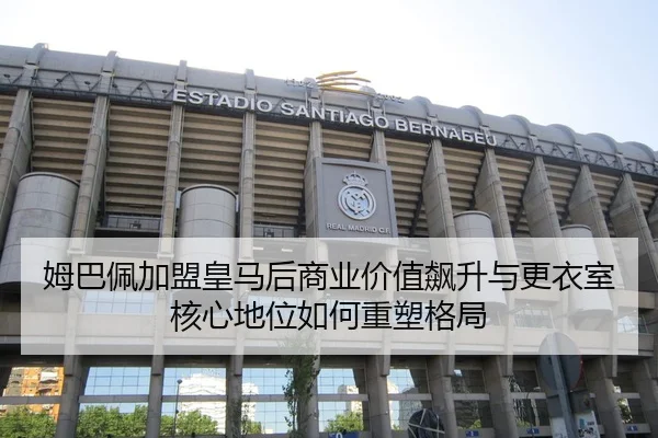 姆巴佩加盟皇马后商业价值飙升与更衣室核心地位如何重塑格局