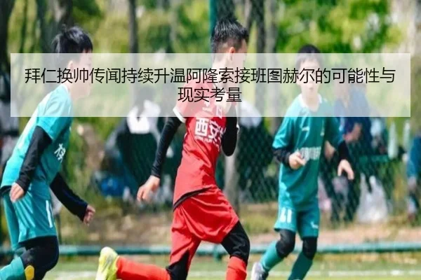 拜仁换帅传闻持续升温阿隆索接班图赫尔的可能性与现实考量