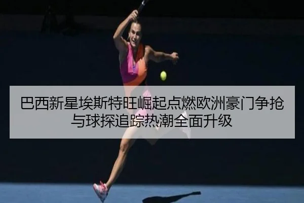 巴西新星埃斯特旺崛起点燃欧洲豪门争抢与球探追踪热潮全面升级
