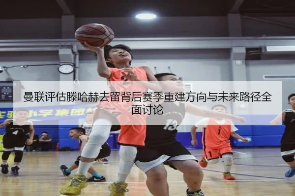 曼联评估滕哈赫去留背后赛季重建方向与未来路径全面讨论