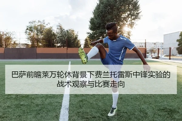 巴萨前瞻莱万轮休背景下费兰托雷斯中锋实验的战术观察与比赛走向