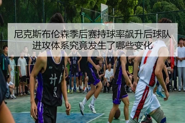 尼克斯布伦森季后赛持球率飙升后球队进攻体系究竟发生了哪些变化