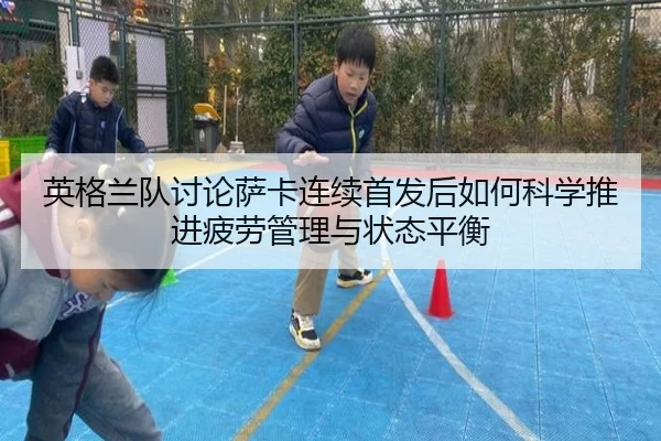 英格兰队讨论萨卡连续首发后如何科学推进疲劳管理与状态平衡