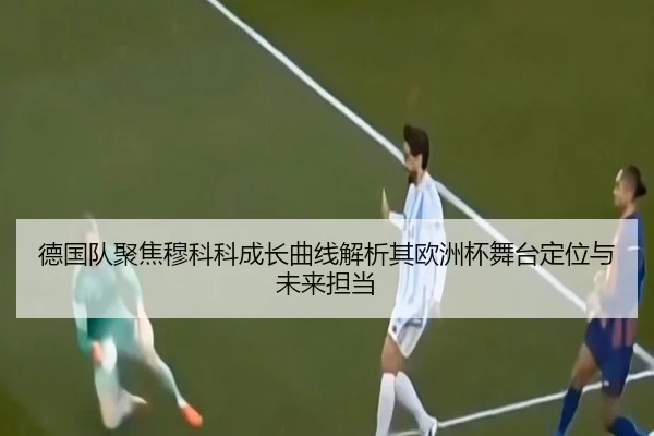 德国队聚焦穆科科成长曲线解析其欧洲杯舞台定位与未来担当